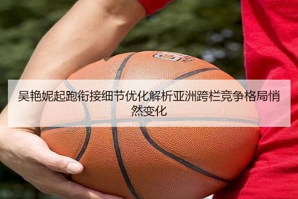 吴艳妮起跑衔接细节优化解析亚洲跨栏竞争格局悄然变化（aiyouxi）