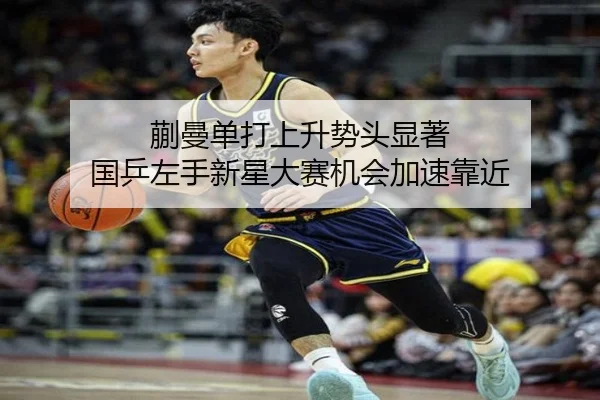 蒯曼单打上升势头显著 国乒左手新星大赛机会加速靠近